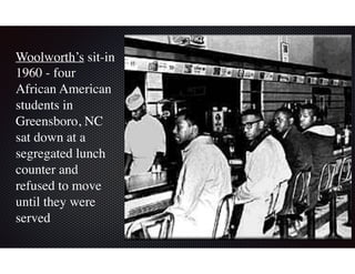 Woolworth’s sit-in
1960 - four
African American
students in
Greensboro, NC
sat down at a
segregated lunch
counter and
refused to move
until they were
served
 