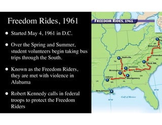 Freedom Rides, 1961
• Started May 4, 1961 in D.C.
• Over the Spring and Summer,
student volunteers begin taking bus
trips through the South.
• Known as the Freedom Riders,
they are met with violence in
Alabama
• Robert Kennedy calls in federal
troops to protect the Freedom
Riders
 
