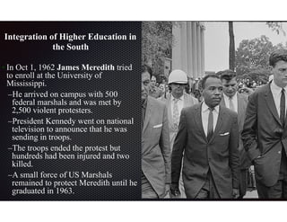  
Integration of Higher Education in
the South
• In Oct 1, 1962 James Meredith tried
to enroll at the University of
Mississippi.
–He arrived on campus with 500
federal marshals and was met by
2,500 violent protesters.
–President Kennedy went on national
television to announce that he was
sending in troops.
–The troops ended the protest but
hundreds had been injured and two
killed.
–A small force of US Marshals
remained to protect Meredith until he
graduated in 1963.
 