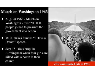 March on Washington 1963
• Aug. 28 1963 - March on
Washington - over 200,000
people joined to pressure the
government into action
• MLK makes famous “I Have a
Dream” speech.
• Sept 15 - riots erupt in
Birmingham when four girls are
killed with a bomb at their
church
JFK assassinated late in 1963
 