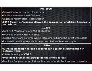Pre-1900
•Opposition to slavery in colonial days
•Abolition movement and Civil War
•Legalized racism after Reconstruction
•1896 Plessy v. Ferguson allowed the segregation of African Americans
and whites.
1930s
•Booker T. Washington and W.E.B. Du Bois
•Founding of the NAACP in 1909
•African Americans suffered worse than others during the Great Depression.
•Roosevelt unwilling to push for improved African American rights.
1940s
•A. Philip Randolph forced a federal ban against discrimination in
defense work.
•1940s founding of CORE
•President Truman desegregated the armed forces.
•Brooklyn Dodgers put an African American—Jackie Robinson—on its roster.
 