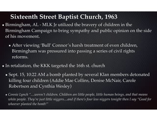 Sixteenth Street Baptist Church, 1963
Birmingham, AL - MLK Jr utilized the bravery of children in the
Birmingham Campaign to bring sympathy and public opinion on the side
of his movement.
After viewing ‘Bull’ Connor’s harsh treatment of even children,
Birmingham was pressured into passing a series of civil rights
reforms.
In retaliation, the KKK targeted the 16th st. church
Sept. 15, 10:22 AM a bomb planted by several Klan members detonated
killing four children (Addie Mae Collins, Denise McNair, Carole
Robertson and Cynthia Wesley)
Connie Lynch “....weren’t children. Children are little people, little human beings, and that means
white people. They’re just little niggers....and if there’s four less niggers tonight then I say “Good for
whoever planted the bomb!”
 