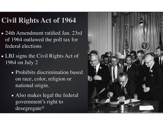 Civil Rights Act of 1964
24th Amendment ratiﬁed Jan. 23rd
of 1964 outlawed the poll tax for
federal elections
LBJ signs the Civil Rights Act of
1964 on July 2
Prohibits discrimination based
on race, color, religion or
national origin.
Also makes legal the federal
government’s right to
desegregate*
 