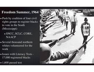 Freedom Summer, 1964
Push by coalition of four civil
rights groups to register blacks
to vote in the South
(Mississippi)
SNCC, SCLC, CORE,
NAACP
Several thousand northern
whites volunteered for the
work
Issues with Literacy Tests -
17,000 registered blacks
1,600 passed test
 