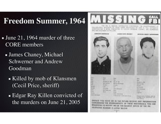 Freedom Summer, 1964
June 21, 1964 murder of three
CORE members
James Chaney, Michael
Schwerner and Andrew
Goodman
Killed by mob of Klansmen
(Cecil Price, sheriff)
Edgar Ray Killen convicted of
the murders on June 21, 2005
 