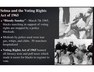 Selma and the Voting Rights
Act of 1965
“Bloody Sunday” - March 7th 1965,
blacks marching in support of voting
rights are stopped by a police
blockade.
Methods by police used were tear
gas, whips, and clubs. 50 marchers
hospitalized
Voting Rights Act of 1965 banned
all literacy tests and poll taxes which
made it easier for blacks to register to
vote.
 