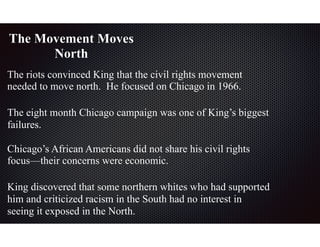 The Movement Moves
North
The riots convinced King that the civil rights movement
needed to move north. He focused on Chicago in 1966.
The eight month Chicago campaign was one of King’s biggest
failures.
Chicago’s African Americans did not share his civil rights
focus—their concerns were economic.
King discovered that some northern whites who had supported
him and criticized racism in the South had no interest in
seeing it exposed in the North.
 