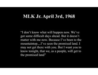 MLK Jr. April 3rd, 1968
“I don’t know what will happen now. We’ve
got some difficult days ahead. But it doesn’t
matter with me now. Because I’ve been to the
mountaintop....I’ve seen the promised land. I
may not get there with you. But I want you to
know tonight, that we, as a people, will get to
the promised land”
 