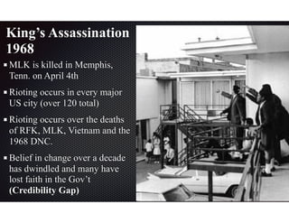 King’s Assassination
1968
MLK is killed in Memphis,
Tenn. on April 4th
Rioting occurs in every major
US city (over 120 total)
Rioting occurs over the deaths
of RFK, MLK, Vietnam and the
1968 DNC.
Belief in change over a decade
has dwindled and many have
lost faith in the Gov’t
(Credibility Gap)
 