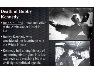 Death of Bobby
Kennedy
June 5th, 1968 - shot and killed
at the Ambassador Hotel in
LA.
Bobby Kennedy was
considered the favorite to win
the White House
Kennedy had a long history of
supporting civil rights. His loss
was seen as a crushing blow to
civil rights political agenda.
 