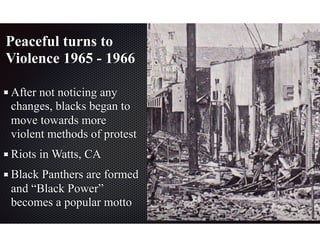 Peaceful turns to
Violence 1965 - 1966
After not noticing any
changes, blacks began to
move towards more
violent methods of protest
Riots in Watts, CA
Black Panthers are formed
and “Black Power”
becomes a popular motto
 
