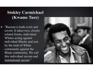 Stokley Carmichael
(Kwame Ture)
"Racism is both overt and
covert. It takes two, closely
related forms; individual
Whites acting against
individual Blacks and acts
by the total of White
community against the
Black community. We call
this individual racism and
institutional racism."
 