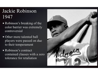 Jackie Robinson
1947
Robinson’s breaking of the
color barrier was extremely
controversial
Other more talented ball
players were passed on due
to their temperament
Robinson’s contract
contained clauses with a zero
tolerance for retaliation
 