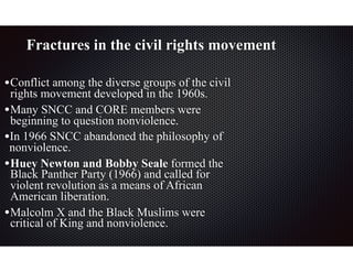 Fractures in the civil rights movement
•Conflict among the diverse groups of the civil
rights movement developed in the 1960s.
•Many SNCC and CORE members were
beginning to question nonviolence.
•In 1966 SNCC abandoned the philosophy of
nonviolence.
•Huey Newton and Bobby Seale formed the
Black Panther Party (1966) and called for
violent revolution as a means of African
American liberation.
•Malcolm X and the Black Muslims were
critical of King and nonviolence.
 