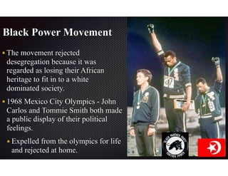 Black Power Movement
The movement rejected
desegregation because it was
regarded as losing their African
heritage to fit in to a white
dominated society.
1968 Mexico City Olympics - John
Carlos and Tommie Smith both made
a public display of their political
feelings.
Expelled from the olympics for life
and rejected at home.
 