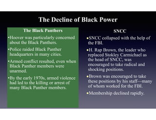 The Black Panthers
•Hoover was particularly concerned
about the Black Panthers.
•Police raided Black Panther
headquarters in many cities.
•Armed conflict resulted, even when
Black Panther members were
unarmed.
•By the early 1970s, armed violence
had led to the killing or arrest of
many Black Panther members.
The Decline of Black Power
SNCC
•SNCC collapsed with the help of
the FBI.
•H. Rap Brown, the leader who
replaced Stokley Carmichael as
the head of SNCC, was
encouraged to take radical and
shocking positions.
•Brown was encouraged to take
these positions by his staff—many
of whom worked for the FBI.
•Membership declined rapidly.
 