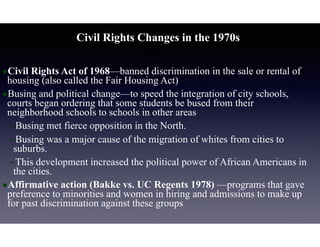 Civil Rights Changes in the 1970s
•Civil Rights Act of 1968—banned discrimination in the sale or rental of
housing (also called the Fair Housing Act)
•Busing and political change—to speed the integration of city schools,
courts began ordering that some students be bused from their
neighborhood schools to schools in other areas
–Busing met fierce opposition in the North.
–Busing was a major cause of the migration of whites from cities to
suburbs.
–This development increased the political power of African Americans in
the cities.
•Affirmative action (Bakke vs. UC Regents 1978) —programs that gave
preference to minorities and women in hiring and admissions to make up
for past discrimination against these groups
 