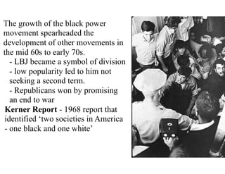 The growth of the black power
movement spearheaded the
development of other movements in
the mid 60s to early 70s.
- LBJ became a symbol of division
- low popularity led to him not
seeking a second term.
- Republicans won by promising
an end to war
Kerner Report - 1968 report that
identified ‘two societies in America
- one black and one white’
 