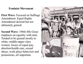 Feminist Movement
First Wave: Focused on Suffrage
Amendment. Equal Rights
Amendment desired but not
ultimately gained.
Second Wave: 1960s-80s Great
emphasis on equality with men.
Tended to be geared mostly to
white, middle-upper class
women. Issues of equal pay,
abortion/health care, sexual
abuse, work place behaviors and
promotions, all important.
 