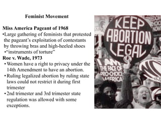 Feminist Movement
Miss America Pageant of 1968
•Large gathering of feminists that protested
the pageant’s exploitation of contestants
by throwing bras and high-heeled shoes
•“instruments of torture”
Roe v. Wade, 1973
•Women have a right to privacy under the
14th Amendment to have an abortion.
•Ruling legalized abortion by ruling state
laws could not restrict it during first
trimester
•2nd trimester and 3rd trimester state
regulation was allowed with some
exceptions.
 