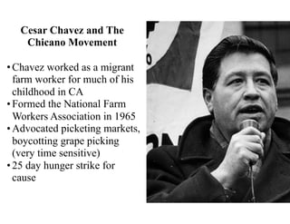 Cesar Chavez and The
Chicano Movement
•Chavez worked as a migrant
farm worker for much of his
childhood in CA
•Formed the National Farm
Workers Association in 1965
•Advocated picketing markets,
boycotting grape picking
(very time sensitive)
•25 day hunger strike for
cause
 