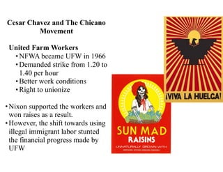 Cesar Chavez and The Chicano
Movement
United Farm Workers
•NFWA became UFW in 1966
•Demanded strike from 1.20 to
1.40 per hour
•Better work conditions
•Right to unionize
•Nixon supported the workers and
won raises as a result.
•However, the shift towards using
illegal immigrant labor stunted
the financial progress made by
UFW
 