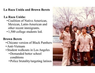 La Raza Unida and Brown Berets
La Raza Unida:
•Coalition of Native American,
Mexican, Latin-American and
other recent immigrants.
•1,500 college students led.
Brown Berets
•Chicano version of Black Panthers
•Anti-Vietnam
•Student walkouts in Los Angeles
•Demanded better school
conditions
•Police brutality/targeting latinos
 