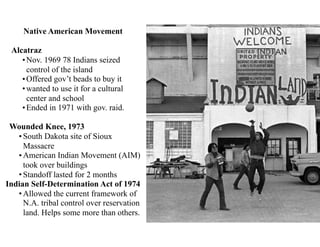 Native American Movement
Alcatraz
•Nov. 1969 78 Indians seized
control of the island
•Offered gov’t beads to buy it
•wanted to use it for a cultural
center and school
•Ended in 1971 with gov. raid.
Wounded Knee, 1973
• South Dakota site of Sioux
Massacre
• American Indian Movement (AIM)
took over buildings
• Standoff lasted for 2 months
Indian Self-Determination Act of 1974
• Allowed the current framework of
N.A. tribal control over reservation
land. Helps some more than others.
 