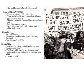 Gay and Lesbian Liberation Movement
Stonewall Riots, NYC 1969
•Catalyzing moment for the movement
•Police regularly raided gay bars and published the
names of those arrested.
•When they raided the Stonewall bar, patrons fought
back
•Riots for more than a week
•Gay Pride became a rally call - led to parades,
public displays, etc.
Harry Hay
• Devoted Marxist
• Founded the Gay Liberation Front (GLF) after
Stonewall
• Forced to testify in 1950s
Harvey Milk
• First openly gay elected official (San Francisco
Board of Supervisors)
• “I’m Harvey Milk and I’m here to recruit you”
• Assassinated by Dan White (Mayor Moscone also
killed)
• “Twinkie Defense”
 
