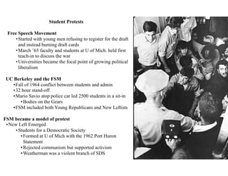 Student Protests
Free Speech Movement
•Started with young men refusing to register for the draft
and instead burning draft cards
•March ’65 faculty and students at U of Mich. held first
teach-in to discuss the war
•Universities became the focal point of growing political
liberalism
UC Berkeley and the FSM
•Fall of 1964 conflict between students and admin
•32 hour stand-off
•Mario Savio atop police car led 2500 students in a sit-in
•Bodies on the Gears
•FSM included both Young Republicans and New Leftists
FSM became a model of protest
•New Left Emerged
•Students for a Democratic Society
•Formed at U of Mich with the 1962 Port Huron
Statement
•Rejected communism but supported activism
•Weatherman was a violent branch of SDS
 