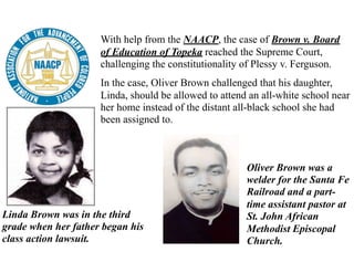 With help from the NAACP, the case of Brown v. Board
of Education of Topeka reached the Supreme Court,
challenging the constitutionality of Plessy v. Ferguson.
In the case, Oliver Brown challenged that his daughter,
Linda, should be allowed to attend an all-white school near
her home instead of the distant all-black school she had
been assigned to.
Oliver Brown was a
welder for the Santa Fe
Railroad and a part-
time assistant pastor at
St. John African
Methodist Episcopal
Church.
Linda Brown was in the third
grade when her father began his
class action lawsuit.
 