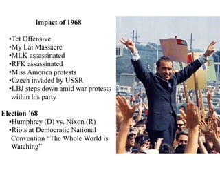 Impact of 1968
•Tet Offensive
•My Lai Massacre
•MLK assassinated
•RFK assassinated
•Miss America protests
•Czech invaded by USSR
•LBJ steps down amid war protests
within his party
Election ’68
•Humphrey (D) vs. Nixon (R)
•Riots at Democratic National
Convention “The Whole World is
Watching”
 