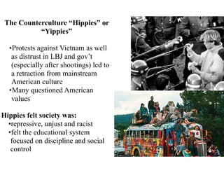 The Counterculture “Hippies” or
“Yippies”
•Protests against Vietnam as well
as distrust in LBJ and gov’t
(especially after shootings) led to
a retraction from mainstream
American culture
•Many questioned American
values
Hippies felt society was:
•repressive, unjust and racist
•felt the educational system
focused on discipline and social
control
 