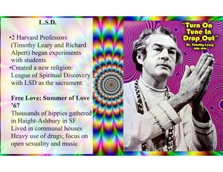 L.S.D.
•2 Harvard Professors
(Timothy Leary and Richard
Alpert) began experiments
with students
•Created a new religion:
League of Spiritual Discovery
with LSD as the sacrament.
Free Love: Summer of Love
’67
Thousands of hippies gathered
in Haight-Ashbury in SF
Lived in communal houses
Heavy use of drugs; focus on
open sexuality and music
 