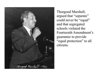 Thurgood Marshall,
argued that “separate”
could never be “equal”
and that segregated
schools violated the
Fourteenth Amendment’s
guarantee to provide
“equal protection” to all
citizens.
 