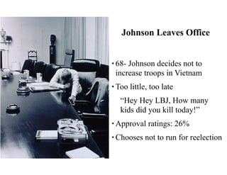 Johnson Leaves Office
• 68- Johnson decides not to
increase troops in Vietnam
• Too little, too late
“Hey Hey LBJ, How many
kids did you kill today!”
• Approval ratings: 26%
• Chooses not to run for reelection
 