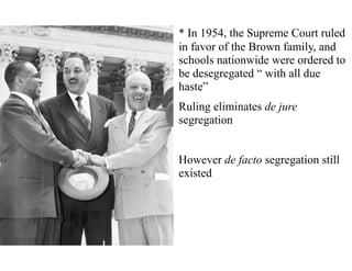 * In 1954, the Supreme Court ruled
in favor of the Brown family, and
schools nationwide were ordered to
be desegregated “ with all due
haste”
Ruling eliminates de jure
segregation
However de facto segregation still
existed
 