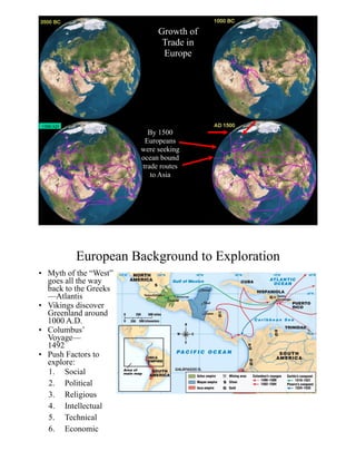Growth of
Trade in
Europe
1300 AD
By 1500
Europeans
were seeking
ocean bound
trade routes
to Asia
European Background to Exploration
• Myth of the “West”
goes all the way
back to the Greeks
—Atlantis
• Vikings discover
Greenland around
1000 A.D.
• Columbus’  
Voyage— 
1492
• Push Factors to
explore:
1. Social
2. Political
3. Religious
4. Intellectual
5. Technical
6. Economic
 