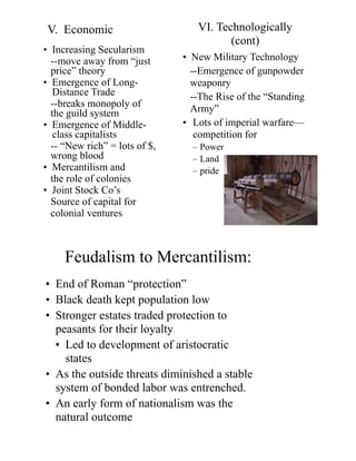 V. Economic
• Increasing Secularism
--move away from “just
price” theory
• Emergence of Long-
Distance Trade
--breaks monopoly of
the guild system
• Emergence of Middle-
class capitalists
-- “New rich” = lots of $,
wrong blood
• Mercantilism and
the role of colonies
• Joint Stock Co’s
Source of capital for
colonial ventures
• New Military Technology
--Emergence of gunpowder
weaponry
--The Rise of the “Standing
Army”
• Lots of imperial warfare—
competition for
– Power
– Land
– pride
VI. Technologically
(cont)
Feudalism to Mercantilism:
• End of Roman “protection”
• Black death kept population low
• Stronger estates traded protection to
peasants for their loyalty
• Led to development of aristocratic
states
• As the outside threats diminished a stable
system of bonded labor was entrenched.
• An early form of nationalism was the
natural outcome
 