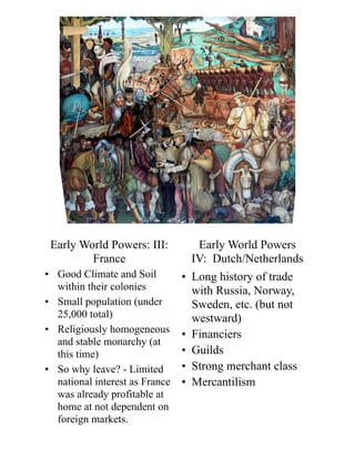 Early World Powers
IV: Dutch/Netherlands
• Long history of trade
with Russia, Norway,
Sweden, etc. (but not
westward)
• Financiers
• Guilds
• Strong merchant class
• Mercantilism
• Good Climate and Soil
within their colonies
• Small population (under
25,000 total)
• Religiously homogeneous
and stable monarchy (at
this time)
• So why leave? - Limited
national interest as France
was already profitable at
home at not dependent on
foreign markets.
Early World Powers: III:
France
 