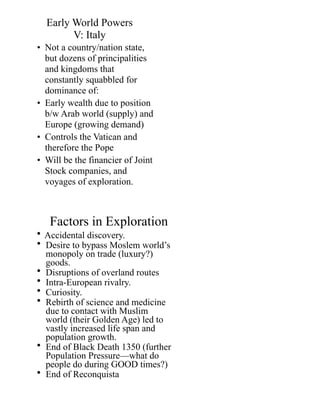 Early World Powers 
V: Italy
• Not a country/nation state,
but dozens of principalities
and kingdoms that
constantly squabbled for
dominance of:
• Early wealth due to position
b/w Arab world (supply) and
Europe (growing demand)
• Controls the Vatican and
therefore the Pope
• Will be the financier of Joint
Stock companies, and
voyages of exploration.
Factors in Exploration
• Accidental discovery.
• Desire to bypass Moslem world’s
monopoly on trade (luxury?)
goods.
• Disruptions of overland routes
• Intra-European rivalry.
• Curiosity.
• Rebirth of science and medicine
due to contact with Muslim
world (their Golden Age) led to
vastly increased life span and
population growth.
• End of Black Death 1350 (further
Population Pressure—what do
people do during GOOD times?)
• End of Reconquista
 