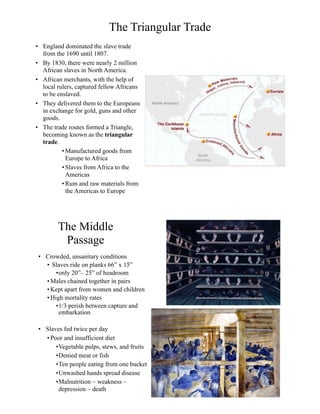 The Triangular Trade
• England dominated the slave trade
from the 1690 until 1807.
• By 1830, there were nearly 2 million
African slaves in North America.
• African merchants, with the help of
local rulers, captured fellow Africans
to be enslaved.
• They delivered them to the Europeans
in exchange for gold, guns and other
goods.
• The trade routes formed a Triangle,
becoming known as the triangular
trade.
•Manufactured goods from
Europe to Africa
•Slaves from Africa to the
Americas
•Rum and raw materials from
the Americas to Europe
The Middle
Passage
• Crowded, unsanitary conditions
• Slaves ride on planks 66” x 15”
•only 20”– 25” of headroom
• Males chained together in pairs
• Kept apart from women and children
• High mortality rates
•1/3 perish between capture and
embarkation
• Slaves fed twice per day
• Poor and insufficient diet
•Vegetable pulps, stews, and fruits
•Denied meat or fish
•Ten people eating from one bucket
•Unwashed hands spread disease
•Malnutrition ~ weakness ~
depression ~ death
 