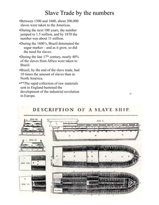 Slave Trade by the numbers
•Between 1500 and 1600, about 300,000
slaves were taken to the Americas.
•During the next 100 years, the number
jumped to 1.5 million, and by 1870 the
number was about 11 million.
•During the 1600’s, Brazil dominated the
sugar market – and as it grew, so did
the need for slaves.
•During the late 17th century, nearly 40%
of the slaves from Africa were taken to
Brazil.
•Brazil, by the end of the slave trade, had
10 times the amount of slaves than in
North America.
•**The rapid collection of raw materials
sent to England hastened the
development of the industrial revolution
in Europe.
41
 