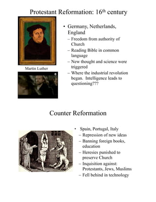 Protestant Reformation: 16th century
• Germany, Netherlands,
England
– Freedom from authority of
Church
– Reading Bible in common
language
– New thought and science were
triggered
– Where the industrial revolution
began. Intelligence leads to
questioning???
Martin Luther
Counter Reformation
• Spain, Portugal, Italy
– Repression of new ideas
– Banning foreign books,
education
– Heresies punished to
preserve Church
– Inquisition against:
Protestants, Jews, Muslims
– Fell behind in technology
 