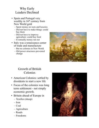 Why Early
Leaders Declined
• Spain and Portugal very
wealthy in 16th century from
New World gold
– Spent money on wars and luxuries
– Did not have to make things: could
buy them
– Did not have to improve
agriculture: could buy food
– Eventually money ran out
• Italy was a renaissance center
of trade and manufacture
– But no colonies in New World
– Old power structures prevented
change
Growth of British
Colonies
• American Colonies: settled by
dissidents to start a new life
• Focus of the colonies was long
term settlement - not simply
economic growth.
• Britain ahead of Europe in
– Textiles (sheep)
– Iron
– Coal
– Agriculture
– Roads
– Freedoms
 