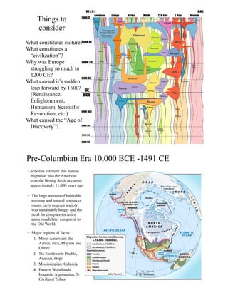 Things to
consider
What constitutes culture?
What constitutes a
“civilization”?
Why was Europe
struggling so much in
1200 CE?
What caused it’s sudden
leap forward by 1600?
(Renaissance,
Enlightenment,
Humanism, Scientific
Revolution, etc.)
What caused the “Age of
Discovery”?
Pre-Columbian Era 10,000 BCE -1491 CE
• Scholars estimate that human
migration into the Americas
over the Bering Strait occurred
approximately 11,000 years ago
• The large amount of habitable
territory and natural resources
meant early migrant society
was sustainable longer and the
need for complex societies
came much later compared to
the Old World.
• Major regions of focus:
1. Meso-American: the
Aztecs, Inca, Mayans and
Olmec
2. The Southwest: Pueblo,
Anasazi, Hopi
3. Mississippian: Cahokia
4. Eastern Woodlands:
Iroquois, Algonquian, 5-
Civilized Tribes
 