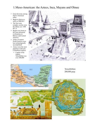 1.Meso-American: the Aztecs, Inca, Mayans and Olmec
• Great diversity among
Native American
tribes
• Begin to farm as a
early as 5000 B.C.
• The first truly
complex society were
the Olmec est. 1500
B.C.E.
• Region was home to
the most advanced
civilizations in
Mexico and Central
America
• Tribes of eastern
North America were
less technologically
accomplished
• Aztecs were the most
populous of the pre-
Columbian Empires
• Capital of the
empire,
Tenochtitlan was
over 200,000
Tenochtitlan
200,000 pop.
 