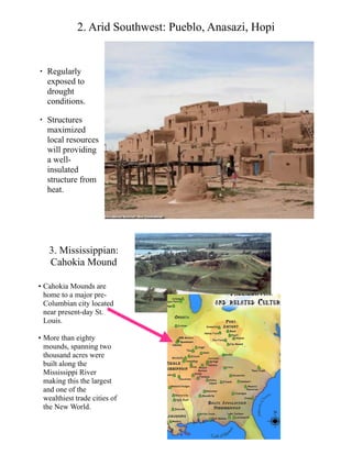 2. Arid Southwest: Pueblo, Anasazi, Hopi
• Regularly
exposed to
drought
conditions.
• Structures
maximized
local resources
will providing
a well-
insulated
structure from
heat.
3. Mississippian:
Cahokia Mound
• Cahokia Mounds are
home to a major pre-
Columbian city located
near present-day St.
Louis.
• More than eighty
mounds, spanning two
thousand acres were
built along the
Mississippi River
making this the largest
and one of the
wealthiest trade cities of
the New World.
 