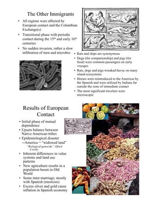 The Other Immigrants
• All regions were affected by
European contact and the Columbian
Exchange(s)
• Transitional phase with periodic
contact during the 15th and early 16th
centuries
• No sudden invasion, rather a slow
infiltration of men and microbes • Rats and ships are synonymous
• Dogs (for companionship) and pigs (for
food) were common passengers on early
voyages
• Rats, dogs and pigs wreaked havoc on many
island ecosystems
• Horses were reintroduced to the Americas by
the Spanish and were utilized by Indians far
outside the zone of immediate contact
• The most significant travelers were
microscopic
Results of European
Contact
• Initial phase of mutual
dependence
• Upsets balance between
Native American tribes
• Epidemiological disaster
--America = “widowed land”
“Biological genocide” Alfred
Crosby
• Inherent differences in value
systems and land use
patterns
• New agriculture results in a
population boom in Old
World
• Some inter-marriage, mostly
with Spanish (mestizos)
• Excess silver and gold cause
inflation in Spanish economy
 