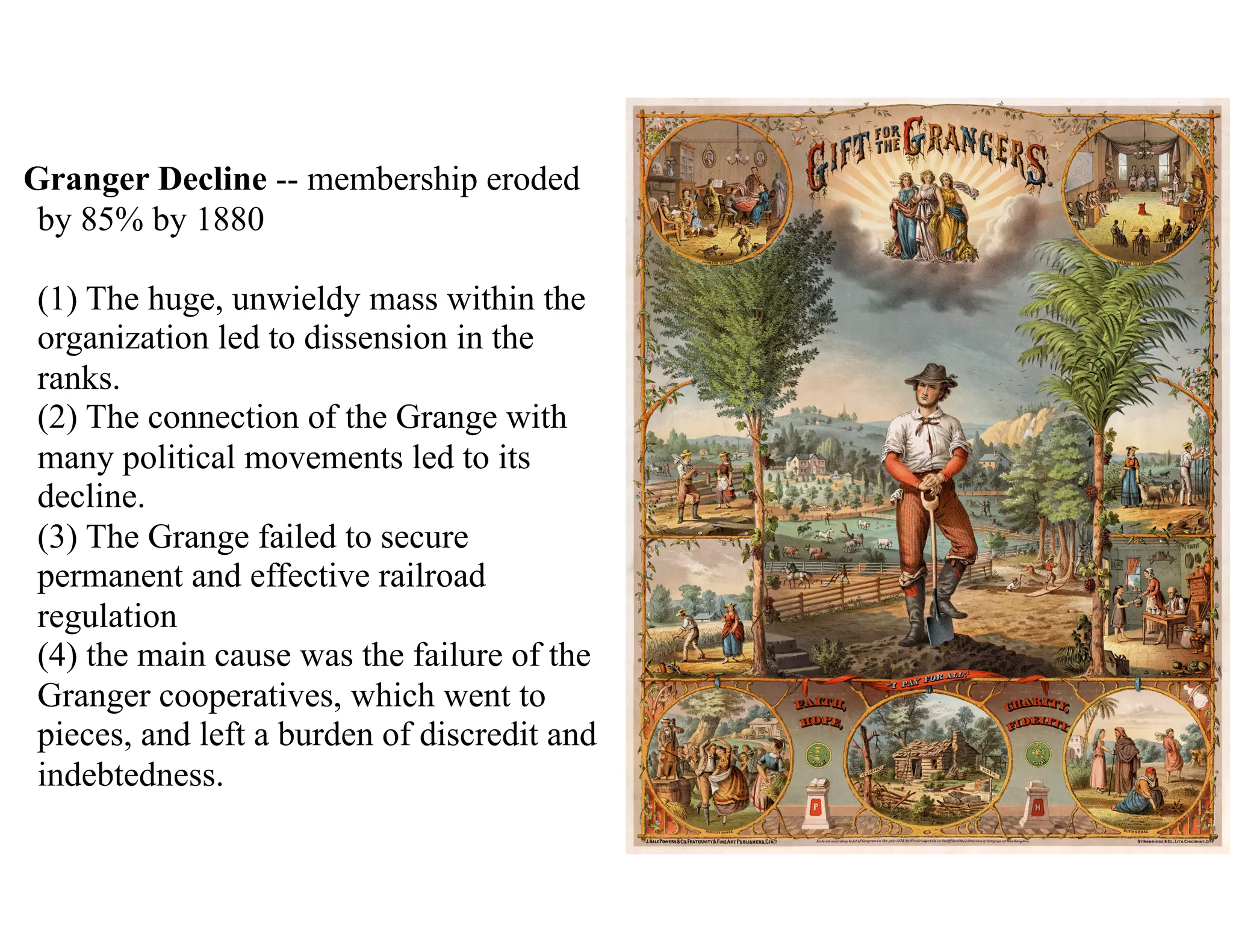 Granger Decline -- membership eroded
by 85% by 1880 
 
(1) The huge, unwieldy mass within the
organization led to dissension in the
ranks. 
(2) The connection of the Grange with
many political movements led to its
decline. 
(3) The Grange failed to secure
permanent and effective railroad
regulation 
(4) the main cause was the failure of the
Granger cooperatives, which went to
pieces, and left a burden of discredit and
indebtedness.
 